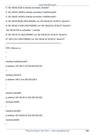 Cisco 640-802 Exam
C 192.168.60.24/30 is directly connected, Serial0/1
C 192.168.60.128/28 is directly connected, FastEthernet0/0
C 192.168.60.144/28 is directly connected, FastEthernet0/1
D 192.168.60.96/28 [ 90/21026560 ] via 192.168.60.25, 00:00:57, Serial 0/1
D 192.168.60.112/28 [ 90/21026560 ] via 192.168.60.25, 00:00:57, Serial 0/1
192.168.36.0/30 is subnetted, 1 subnets
D 192.168.36.12 [ 90/21026560 ] via 192.168.60.25, 00:00:57, Serial 0/1
D* 198.0.18.0 [ 90/21026560 ] via 192.168.60.25, 00:00:57, Serial 0/1
**************************************************************************
RTR_1#show run
!
!
interface FastEthernet0/0
ip address 192.168.77.33 255.255.255.252
!
interface Serial1/0
ip address 198.0.18.6 255.255.255.0
!
!
interface Serial0/0
ip address 192.168.36.13 255.255.255.252
clockrate 64000
!
interface Serial0/1
ip address 192.168.60.25 255.255.255.252
clockrate 64000
!
"Pass Any Exam. Any Time." - www.actualtests.com

280

 