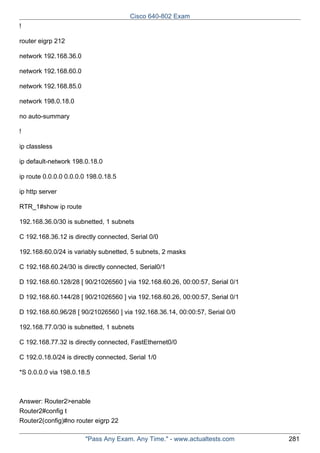 Cisco 640-802 Exam
!
router eigrp 212
network 192.168.36.0
network 192.168.60.0
network 192.168.85.0
network 198.0.18.0
no auto-summary
!
ip classless
ip default-network 198.0.18.0
ip route 0.0.0.0 0.0.0.0 198.0.18.5
ip http server
RTR_1#show ip route
192.168.36.0/30 is subnetted, 1 subnets
C 192.168.36.12 is directly connected, Serial 0/0
192.168.60.0/24 is variably subnetted, 5 subnets, 2 masks
C 192.168.60.24/30 is directly connected, Serial0/1
D 192.168.60.128/28 [ 90/21026560 ] via 192.168.60.26, 00:00:57, Serial 0/1
D 192.168.60.144/28 [ 90/21026560 ] via 192.168.60.26, 00:00:57, Serial 0/1
D 192.168.60.96/28 [ 90/21026560 ] via 192.168.36.14, 00:00:57, Serial 0/0
192.168.77.0/30 is subnetted, 1 subnets
C 192.168.77.32 is directly connected, FastEthernet0/0
C 192.0.18.0/24 is directly connected, Serial 1/0
*S 0.0.0.0 via 198.0.18.5

Answer: Router2>enable
Router2#config t
Router2(config)#no router eigrp 22
"Pass Any Exam. Any Time." - www.actualtests.com

281

 