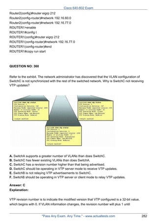 Cisco 640-802 Exam
Router2(config)#router eigrp 212
Router2(config-router)#network 192.16.60.0
Router2(config-router)#network 192.16.77.0
ROUTER1>enable
ROUTER1#config t
ROUTER1(config)#router eigrp 212
ROUTER1(config-router)#network 192.16.77.0
ROUTER1(config-router)#end
ROUTER1#copy run start

QUESTION NO: 360
Refer to the exhibit. The network administrator has discovered that the VLAN configuration of
SwitchC is not synchronized with the rest of the switched network. Why is SwitchC not receiving
VTP updates?

A. SwitchA supports a greater number of VLANs than does SwitchC.
B. SwitchC has fewer existing VLANs than does SwitchA.
C. SwitchC has a revision number higher than that being advertised.
D. SwitchC should be operating in VTP server mode to receive VTP updates.
E. SwitchB is not relaying VTP advertisements to SwitchC.
F. SwitchB should be operating in VTP server or client mode to relay VTP updates.
Answer: C
Explanation:
VTP revision number is to indicate the modified version that VTP configured is a 32-bit value,
which begins with 0. If VLAN information changes, the revision number will plus 1 until

"Pass Any Exam. Any Time." - www.actualtests.com

282

 