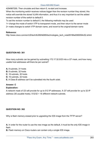 Cisco 640-802 Exam
4294967295. Then circulate and then return 0, re-start and increase.
When the monitoring switch receives notices bigger than the revision number they stored, this
notice will override the stored VLAN information, and thus it is very important to set the added
revision number of the switch to default 0.
To set the revision number to default 0, the following methods may be used:
1> change the mode of switch VTP to transparent mode, and then return to the server mode
2> make changes to switch VTP domain name, and revert to the original domain name
Reference:
http://www.cisco.com/en/US/tech/tk389/tk689/technologies_tech_note09186a0080094c52.shtml

QUESTION NO: 361
How many subnets can be gained by subnetting 172.17.32.0/23 into a /27 mask, and how many
usable host addresses will there be per subnet?
A. 8 subnets, 31 hosts
B. 8 subnets, 32 hosts
C. 16 subnets, 30 hosts
D. 16 subnets, 32 hosts
E. A Class B address can’t be subnetted into the fourth octet.
Answer: C
Explanation:
A network mask of /23 will provide for up to 512 IP addresses. A /27 will provide for up to 32 IP
address (30 usuable hosts). 512/32 = 16 different network subnets.

QUESTION NO: 362
Why is flash memory erased prior to upgrading the IOS image from the TFTP server?

A. In order for the router to use the new image as the default, it must be the only IOS image in
flash.
B. Flash memory on Cisco routers can contain only a single IOS image.

"Pass Any Exam. Any Time." - www.actualtests.com

283

 