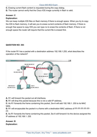 Cisco 640-802 Exam
C. Erasing current flash content is requested during the copy dialog.
D. The router cannot verify that the Cisco IOS image currently in flash is valid.
Answer: C
Explanation:
We can keep multiple IOS files on flash memory if there is enough space. When you try to copy
the IOS to flash memory, it will ask you to erase current contents of flash memory. If there is
enough free space to copy IOS you can type no to erase the contents of flash. If there is not
enough space the router will require that the current file is erased first.

QUESTION NO: 363
If the router R1 has a packet with a destination address 192.168.1.255, what describes the
operation of the network?

A. R1 will forward the packet out all interfaces.
B. R1 will drop this packet because this is not a valid IP address.
C. As R1 forwards the frame containing this packet, Sw-A will add 192.168.1. 255 to its MAC
table.
D. R1 will encapsulate the packet in a frame with a destination MAC address of FF-FF-FF-FF-FFFF.
E. As R1 forwards the frame containing this packet, Sw-A will forward it to the device assigned the
IP address of 192.168.1. 255
Answer: B
Explanation:

"Pass Any Exam. Any Time." - www.actualtests.com

284

 