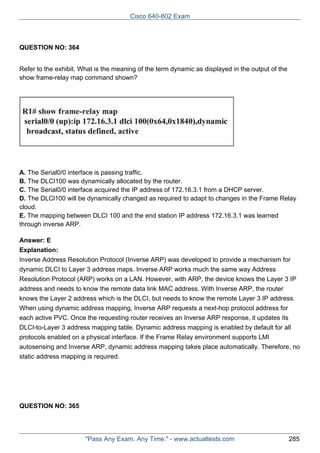 Cisco 640-802 Exam

QUESTION NO: 364
Refer to the exhibit. What is the meaning of the term dynamic as displayed in the output of the
show frame-relay map command shown?

A. The Serial0/0 interface is passing traffic.
B. The DLCI100 was dynamically allocated by the router.
C. The Serial0/0 interface acquired the IP address of 172.16.3.1 from a DHCP server.
D. The DLCl100 will be dynamically changed as required to adapt to changes in the Frame Relay
cloud.
E. The mapping between DLCI 100 and the end station IP address 172.16.3.1 was learned
through inverse ARP.
Answer: E
Explanation:
Inverse Address Resolution Protocol (Inverse ARP) was developed to provide a mechanism for
dynamic DLCI to Layer 3 address maps. Inverse ARP works much the same way Address
Resolution Protocol (ARP) works on a LAN. However, with ARP, the device knows the Layer 3 IP
address and needs to know the remote data link MAC address. With Inverse ARP, the router
knows the Layer 2 address which is the DLCI, but needs to know the remote Layer 3 IP address.
When using dynamic address mapping, Inverse ARP requests a next-hop protocol address for
each active PVC. Once the requesting router receives an Inverse ARP response, it updates its
DLCI-to-Layer 3 address mapping table. Dynamic address mapping is enabled by default for all
protocols enabled on a physical interface. If the Frame Relay environment supports LMI
autosensing and Inverse ARP, dynamic address mapping takes place automatically. Therefore, no
static address mapping is required.

QUESTION NO: 365

"Pass Any Exam. Any Time." - www.actualtests.com

285

 