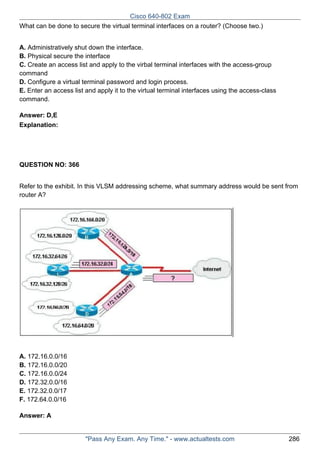 Cisco 640-802 Exam
What can be done to secure the virtual terminal interfaces on a router? (Choose two.)
A. Administratively shut down the interface.
B. Physical secure the interface
C. Create an access list and apply to the virbal terminal interfaces with the access-group
command
D. Configure a virtual terminal password and login process.
E. Enter an access list and apply it to the virtual terminal interfaces using the access-class
command.
Answer: D,E
Explanation:

QUESTION NO: 366
Refer to the exhibit. In this VLSM addressing scheme, what summary address would be sent from
router A?

A. 172.16.0.0/16
B. 172.16.0.0/20
C. 172.16.0.0/24
D. 172.32.0.0/16
E. 172.32.0.0/17
F. 172.64.0.0/16
Answer: A

"Pass Any Exam. Any Time." - www.actualtests.com

286

 