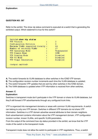 Cisco 640-802 Exam
Explanation:

QUESTION NO: 367
Refer to the exhibit. The show vtp status command is executed at a switch that is generating the
exhibited output. Which statement is true for this switch?

A. The switch forwards its VLAN database to other switches in the ICND VTP domain.
B. The configuration revision number increments each time the VLAN database is updated.
C. The switch forwards VTP updates that are sent by other switches in the ICND domain,
D. The VIAN database is updated when VTP information is received from other switches.
Answer: C
Explanation:
Switches in transparent mode don’t participate in the VTP domain or share its VLAN database, but
they’ll still forward VTP advertisements through any configured trunk links.
VTP is organized into management domains or areas with common VLAN requirements. A switch
can belong to only one VTP domain. Switches in different VTP domains do not share VTP
information. Switches in a VTP domain advertise several attributes to their domain neighbors.
Each advertisement contains information about the VTP management domain, VTP configuration
revision number, known VLANs, and specific VLAN parameters.
From the output of the command how vtp status provided in the exhibit, we know that the VTP
mode of the switch is the transparent mode.
Transparent mode does not allow the switch to participate in VTP negotiations. Thus, a switch
"Pass Any Exam. Any Time." - www.actualtests.com

287

 