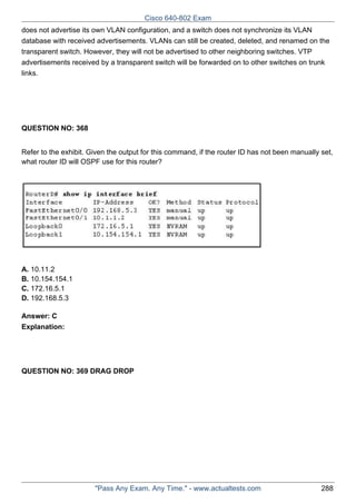 Cisco 640-802 Exam
does not advertise its own VLAN configuration, and a switch does not synchronize its VLAN
database with received advertisements. VLANs can still be created, deleted, and renamed on the
transparent switch. However, they will not be advertised to other neighboring switches. VTP
advertisements received by a transparent switch will be forwarded on to other switches on trunk
links.

QUESTION NO: 368
Refer to the exhibit. Given the output for this command, if the router ID has not been manually set,
what router ID will OSPF use for this router?

A. 10.11.2
B. 10.154.154.1
C. 172.16.5.1
D. 192.168.5.3
Answer: C
Explanation:

QUESTION NO: 369 DRAG DROP

"Pass Any Exam. Any Time." - www.actualtests.com

288

 