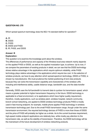 Cisco 640-802 Exam

QUESTION NO: 370
Which spread spectrum technology does the 802.11b standard define for operation?
A. IR
B. DSSS
C. FHSS
D. DSSS and FHSS
E. IR, FHSS, and DSSS
Answer: B
Explanation:
This question is to examine the knowledge point about the wireless.
The differences of performance and capacity of the Wireless local area network mainly depends
on the applied FHSS or DSSS, as well as the applied modulation type, to achieve. Up to now, if
we compare the parameters of existing products in detail, we can see that the DSSS technology
shows relative advantage in the applications which require optimum reliability, while FHSS
technology plays relative advantage in the applications which require low cost. In the selection of
wireless products, we have to pay attention which spread-spectrum technology, DSSS or FHSS, is
chosen by manufacturers. We must prudence the market positioning of end view products
because they can solve the transmission capability and characteristic of the wireless LAN,
including anti-interference ability, usable distance range, bandwidth size, and the data transfer
size.
Generally, DSSS uses the full bandwidth to transmit data to quicken its transmission speed, which
means a greater potential to higher transmission frequency in the future. DSSS technology is
applicable to a fixed environment, or to applications which have higher quality requirement,
therefore, mostly applications, such as wireless plant, wireless hospital, network community,
branch school networking, are applied to DSSS wireless technology products.FHSS is mostly
used in fast-moving endpoint, for example, mobile phone applies FHSS technology in wireless
transmission technology part. Due to the small FHSS transmission range, though under the same
transmission environment, the required technology devices of FHSS is more than those of DSSS
and the price of FHSS will probably be higher as a whole. As to the current business requirement,
high-speed mobile endpoint applications are relatively less, while mostly pay attention to the
transmission rate, as well as the stability of transmission. Therefore, the DSSS technology will be
the mainstream of the future development of wireless networking products.

"Pass Any Exam. Any Time." - www.actualtests.com

291

 