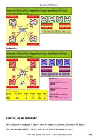 Cisco 640-802 Exam

Explanation:

QUESTION NO: 373 DRAG DROP
The left describes the types of cables, while the right describes the purposes of the cables.
Drag the items on the left to the proper locations. (Not all items can be used.)
"Pass Any Exam. Any Time." - www.actualtests.com

294

 
