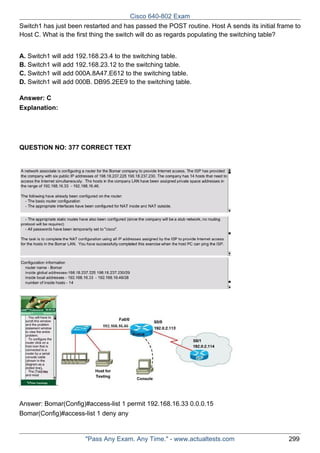 Cisco 640-802 Exam
Switch1 has just been restarted and has passed the POST routine. Host A sends its initial frame to
Host C. What is the first thing the switch will do as regards populating the switching table?
A. Switch1 will add 192.168.23.4 to the switching table.
B. Switch1 will add 192.168.23.12 to the switching table.
C. Switch1 will add 000A.8A47.E612 to the switching table.
D. Switch1 will add 000B. DB95.2EE9 to the switching table.
Answer: C
Explanation:

QUESTION NO: 377 CORRECT TEXT

Answer: Bomar(Config)#access-list 1 permit 192.168.16.33 0.0.0.15
Bomar(Config)#access-list 1 deny any

"Pass Any Exam. Any Time." - www.actualtests.com

299

 