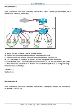 Cisco 640-802 Exam
QUESTION NO: 3
Refer to the exhibit. Which two statements are true about interVLAN routing in the topology that is
shown in the exhibit? (Choose two.)

A. Host E and host F use the same IP gateway address.
B. Router1 and Switch2 should be connected via a crossover cable.
C. Router1 will not play a role in communications between host A and host D.
D. The FastEthernet 0/0 interface on Router1 must be configured with subinterfaces.
E. Router1 needs more LAN interfaces to accommodate the VLANs that are shown in the exhibit.
F. The FastEthernet 0/0 interface on Router1 and Switch2 trunk ports must be configured using
the same encapsulation type.
Answer: D,F
Explanation:

QUESTION NO: 4
Refer to the exhibit. Which two statements are true about the loopback address that is configured
on RouterB? (Choose two.)

"Pass Any Exam. Any Time." - www.actualtests.com

3

 