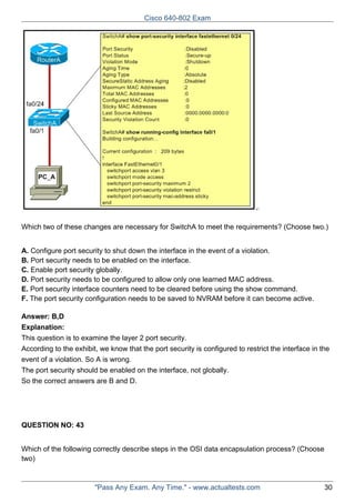 Cisco 640-802 Exam

Which two of these changes are necessary for SwitchA to meet the requirements? (Choose two.)
A. Configure port security to shut down the interface in the event of a violation.
B. Port security needs to be enabled on the interface.
C. Enable port security globally.
D. Port security needs to be configured to allow only one learned MAC address.
E. Port security interface counters need to be cleared before using the show command.
F. The port security configuration needs to be saved to NVRAM before it can become active.
Answer: B,D
Explanation:
This question is to examine the layer 2 port security.
According to the exhibit, we know that the port security is configured to restrict the interface in the
event of a violation. So A is wrong.
The port security should be enabled on the interface, not globally.
So the correct answers are B and D.

QUESTION NO: 43
Which of the following correctly describe steps in the OSI data encapsulation process? (Choose
two)

"Pass Any Exam. Any Time." - www.actualtests.com

30

 