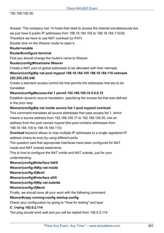 Cisco 640-802 Exam
192.168.100.30.

Answer: The company has 14 hosts that need to access the internet simultaneously but
we just have 6 public IP addresses from 198.18.184.105 to 198.18.184.110/29.
Therefore we have to use NAT overload (or PAT)
Double click on the Weaver router to open it
Router>enable
Router#configure terminal
First you should change the router's name to Weaver
Router(config)#hostname Weaver
Create a NAT pool of global addresses to be allocated with their netmask.
Weaver(config)#ip nat pool mypool 198.18.184.105 198.18.184.110 netmask
255.255.255.248
Create a standard access control list that permits the addresses that are to be
translated
Weaver(config)#access-list 1 permit 192.168.100.16 0.0.0.15
Establish dynamic source translation, specifying the access list that was defined
in the prior step
Weaver(config)#ip nat inside source list 1 pool mypool overload
This command translates all source addresses that pass access list 1, which
means a source address from 192.168.100.17 to 192.168.100.30, into an
address from the pool named mypool (the pool contains addresses from
198.18.184.105 to 198.18.184.110)
Overload keyword allows to map multiple IP addresses to a single registered IP
address (many-to-one) by using different ports
The question said that appropriate interfaces have been configured for NAT
inside and NAT outside statements.
This is how to configure the NAT inside and NAT outside, just for your
understanding:
Weaver(config)#interface fa0/0
Weaver(config-if)#ip nat inside
Weaver(config-if)#exit
Weaver(config)#interface s0/0
Weaver(config-if)#ip nat outside
Weaver(config-if)#end
Finally, we should save all your work with the following command:
Weaver#copy running-config startup-config
Check your configuration by going to "Host for testing" and type:
C :>ping 192.0.2.114
The ping should work well and you will be replied from 192.0.2.114

"Pass Any Exam. Any Time." - www.actualtests.com

301

 