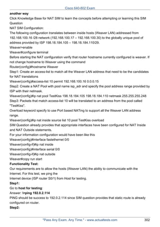 Cisco 640-802 Exam
another way
Click Knowledge Base for NAT SIM to learn the concepts before attempting or learning this SIM
Question
NAT SIM Configuration:
The following configuration translates between inside hosts (Weaver LAN) addressed from
192.168.100.16 /28 network (192.168.100.17 – 192.168.100.30) to the globally unique pool of
address provided by ISP 198.18.184.105 – 198.18.184.110/29.
Weaver>enable
Weaver#configure terminal
Before starting the NAT configuration verify that router hostname currently configured is weaver. If
not change hostname to Weaver using the command
Router(config)#hostname Weaver
Step1: Create an access-list to match all the Weaver LAN address that need to be the candidates
for NAT translations
Weaver(config)#access-list 10 permit 192.168.100.16 0.0.0.15
Step2: Create a NAT Pool with pool name isp_adr and specify the pool address range provided by
ISP with their netmask.
Weaver(config)#ip nat pool TestKiss 198.18.184.105 198.18.184.110 netmask 255.255.255.248
Step3: Packets that match access-list 10 will be translated to an address from the pool called
"TestKiss".
Overload keyword specify to use Port based NATing to support all the Weaver LAN address
range.
Weaver(config)#ip nat inside source list 10 pool TestKiss overload
SIM Question already provides that appropriate interfaces have been configured for NAT Inside
and NAT Outside statements.
For your information configuration would have been like this
Weaver(config)#interface fastethernet 0/0
Weaver(config-if)#ip nat inside
Weaver(config)#interface serial 0/0
Weaver(config-if)#ip nat outside
Weaver#copy run start
Functionality Test:
Our requirements are to allow the hosts (Weaver LAN) the ability to communicate with the
Internet. For this test, we ping the
Internet device (ISP router S0/1) from Host for testing.
Step1:
Go to host for testing:
Answer: >ping 192.0.2.114
PING should be success to 192.0.2.114 since SIM question provides that static route is already
configured on router.
Step2:

"Pass Any Exam. Any Time." - www.actualtests.com

302

 