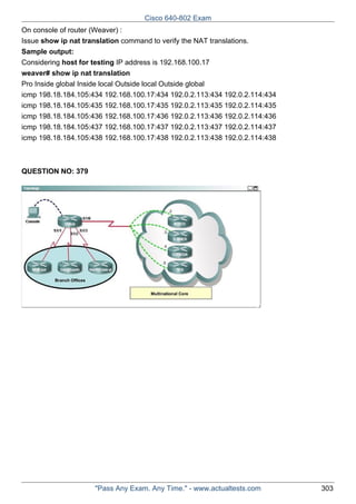 Cisco 640-802 Exam
On console of router (Weaver) :
Issue show ip nat translation command to verify the NAT translations.
Sample output:
Considering host for testing IP address is 192.168.100.17
weaver# show ip nat translation
Pro Inside global Inside local Outside local Outside global
icmp 198.18.184.105:434 192.168.100.17:434 192.0.2.113:434 192.0.2.114:434
icmp 198.18.184.105:435 192.168.100.17:435 192.0.2.113:435 192.0.2.114:435
icmp 198.18.184.105:436 192.168.100.17:436 192.0.2.113:436 192.0.2.114:436
icmp 198.18.184.105:437 192.168.100.17:437 192.0.2.113:437 192.0.2.114:437
icmp 198.18.184.105:438 192.168.100.17:438 192.0.2.113:438 192.0.2.114:438

QUESTION NO: 379

"Pass Any Exam. Any Time." - www.actualtests.com

303

 