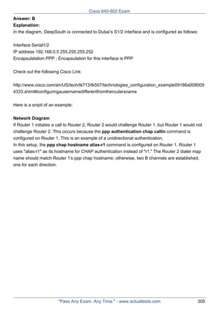 Cisco 640-802 Exam
Answer: B
Explanation:
In the diagram, DeepSouth is connected to Dubai’s S1/2 interface and is configured as follows:
Interface Serial1/2
IP address 192.168.0.5 255.255.255.252
Encapsulalation PPP ; Encapsulation for this interface is PPP
Check out the following Cisco Link:
http://www.cisco.com/en/US/tech/tk713/tk507/technologies_configuration_example09186a008009
4333.shtml#configuringausernamedifferentfromtheroutersname
Here is a snipit of an example:
Network Diagram
If Router 1 initiates a call to Router 2, Router 2 would challenge Router 1, but Router 1 would not
challenge Router 2. This occurs because the ppp authentication chap callin command is
configured on Router 1. This is an example of a unidirectional authentication.
In this setup, the ppp chap hostname alias-r1 command is configured on Router 1. Router 1
uses "alias-r1" as its hostname for CHAP authentication instead of "r1." The Router 2 dialer map
name should match Router 1's ppp chap hostname; otherwise, two B channels are established,
one for each direction.

"Pass Any Exam. Any Time." - www.actualtests.com

305

 