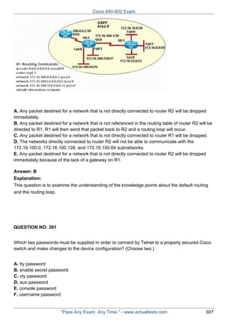 Cisco 640-802 Exam

A. Any packet destined for a network that is not directly connected to router R2 will be dropped
immediately.
B. Any packet destined for a network that is not referenced in the routing table of router R2 will be
directed to R1. R1 will then send that packet back to R2 and a routing loop will occur.
C. Any packet destined for a network that is not directly connected to router R1 will be dropped.
D. The networks directly connected to router R2 will not be able to communicate with the
172.16.100.0, 172.16.100.128, and 172.16.100.64 subnetworks.
E. Any packet destined for a network that is not directly connected to router R2 will be dropped
immediately because of the lack of a gateway on R1.
Answer: B
Explanation:
This question is to examine the understanding of the knowledge points about the default routing
and the routing loop.

QUESTION NO: 381
Which two passwords must be supplied in order to connect by Telnet to a properly secured Cisco
switch and make changes to the device configuration? (Choose two.)
A. tty password
B. enable secret password
C. vty password
D. aux password
E. console password
F. username password

"Pass Any Exam. Any Time." - www.actualtests.com

307

 