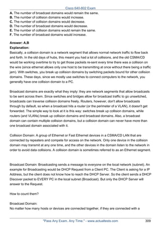 Cisco 640-802 Exam
A. The number of broadcast domains would remain the same.
B. The number of collision domains would increase.
C. The number of collision domains would decrease.
D. The number of broadcast domains would decrease.
E. The number of collision domains would remain the same.
F. The number of broadcast domains would increase.
Answer: A,B
Explanation:
Basically, a collision domain is a network segment that allows normal network traffic to flow back
and forth. In the old days of hubs, this meant you had a lot of collisions, and the old CSMA/CD
would be working overtime to try to get those packets re-sent every time there was a collision on
the wire (since ethernet allows only one host to be transmitting at once without there being a traffic
jam). With switches, you break up collision domains by switching packets bound for other collision
domains. These days, since we mostly use switches to connect computers to the network, you
generally have one collision domain to a PC.
Broadcast domains are exactly what they imply: they are network segments that allow broadcasts
to be sent across them. Since switches and bridges allow for broadcast traffic to go unswitched,
broadcasts can traverse collision domains freely. Routers, however, don't allow broadcasts
through by default, so when a broadcast hits a router (or the perimeter of a VLAN), it doesn't get
forwarded. The simple way to look at it is this way: switches break up collision domains, while
routers (and VLANs) break up collision domains and broadcast domains. Also, a broadcast
domain can contain multiple collision domains, but a collision domain can never have more than
one broadcast domain associated with it.
Collision Domain: A group of Ethernet or Fast Ethernet devices in a CSMA/CD LAN that are
connected by repeaters and compete for access on the network. Only one device in the collision
domain may transmit at any one time, and the other devices in the domain listen to the network in
order to avoid data collisions. A collision domain is sometimes referred to as an Ethernet segment.

Broadcast Domain: Broadcasting sends a message to everyone on the local network (subnet). An
example for Broadcasting would be DHCP Request from a Client PC. The Client is asking for a IP
Address, but the client does not know how to reach the DHCP Server. So the client sends a DHCP
Discover packet to EVERY PC in the local subnet (Broadcast). But only the DHCP Server will
answer to the Request.
How to count them?
Broadcast Domain:
No matter how many hosts or devices are connected together, if they are connected with a

"Pass Any Exam. Any Time." - www.actualtests.com

309

 