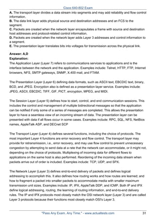 Cisco 640-802 Exam
A. The transport layer divides a data stream into segments and may add reliability and flow control
information.
B. The data link layer adds physical source and destination addresses and an FCS to the
segment.
C. Packets are created when the network layer encapsulates a frame with source and destination
host addresses and protocol-related control information.
D. Packets are created when the network layer adds Layer 3 addresses and control information to
a segment.
E. The presentation layer translates bits into voltages for transmission across the physical link.
Answer: A,D
Explanation:
The Application Layer (Layer 7) refers to communications services to applications and is the
interface between the network and the application. Examples include: Telnet, HTTP, FTP, Internet
browsers, NFS, SMTP gateways, SNMP, X.400 mail, and FTAM.
The Presentation Layer (Layer 6) defining data formats, such as ASCII text, EBCDIC text, binary,
BCD, and JPEG. Encryption also is defined as a presentation layer service. Examples include:
JPEG, ASCII, EBCDIC, TIFF, GIF, PICT, encryption, MPEG, and MIDI.
The Session Layer (Layer 5) defines how to start, control, and end communication sessions. This
includes the control and management of multiple bidirectional messages so that the application
can be notified if only some of a series of messages are completed. This allows the presentation
layer to have a seamless view of an incoming stream of data. The presentation layer can be
presented with data if all flows occur in some cases. Examples include: RPC, SQL, NFS, NetBios
names, AppleTalk ASP, and DECnet SCP
The Transport Layer (Layer 4) defines several functions, including the choice of protocols. The
most important Layer 4 functions are error recovery and flow control. The transport layer may
provide for retransmission, i.e., error recovery, and may use flow control to prevent unnecessary
congestion by attempting to send data at a rate that the network can accommodate, or it might not,
depending on the choice of protocols. Multiplexing of incoming data for different flows to
applications on the same host is also performed. Reordering of the incoming data stream when
packets arrive out of order is included. Examples include: TCP, UDP, and SPX.
The Network Layer (Layer 3) defines end-to-end delivery of packets and defines logical
addressing to accomplish this. It also defines how routing works and how routes are learned; and
how to fragment a packet into smaller packets to accommodate media with smaller maximum
transmission unit sizes. Examples include: IP, IPX, AppleTalk DDP, and ICMP. Both IP and IPX
define logical addressing, routing, the learning of routing information, and end-to-end delivery
rules. The IP and IPX protocols most closely match the OSI network layer (Layer 3) and are called
Layer 3 protocols because their functions most closely match OSI's Layer 3.

"Pass Any Exam. Any Time." - www.actualtests.com

31

 