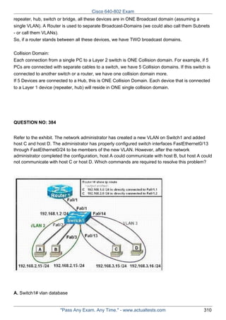Cisco 640-802 Exam
repeater, hub, switch or bridge, all these devices are in ONE Broadcast domain (assuming a
single VLAN). A Router is used to separate Broadcast-Domains (we could also call them Subnets
- or call them VLANs).
So, if a router stands between all these devices, we have TWO broadcast domains.
Collision Domain:
Each connection from a single PC to a Layer 2 switch is ONE Collision domain. For example, if 5
PCs are connected with separate cables to a switch, we have 5 Collision domains. If this switch is
connected to another switch or a router, we have one collision domain more.
If 5 Devices are connected to a Hub, this is ONE Collision Domain. Each device that is connected
to a Layer 1 device (repeater, hub) will reside in ONE single collision domain.

QUESTION NO: 384
Refer to the exhibit. The network administrator has created a new VLAN on Switch1 and added
host C and host D. The administrator has properly configured switch interfaces FastEthernet0/13
through FastEthernet0/24 to be members of the new VLAN. However, after the network
administrator completed the configuration, host A could communicate with host B, but host A could
not communicate with host C or host D. Which commands are required to resolve this problem?

A. Switch1# vlan database

"Pass Any Exam. Any Time." - www.actualtests.com

310

 