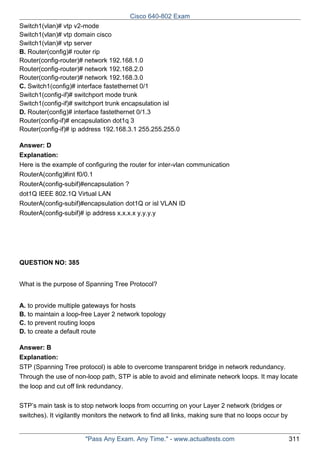Cisco 640-802 Exam
Switch1(vlan)# vtp v2-mode
Switch1(vlan)# vtp domain cisco
Switch1(vlan)# vtp server
B. Router(config)# router rip
Router(config-router)# network 192.168.1.0
Router(config-router)# network 192.168.2.0
Router(config-router)# network 192.168.3.0
C. Switch1(config)# interface fastethernet 0/1
Switch1(config-if)# switchport mode trunk
Switch1(config-if)# switchport trunk encapsulation isl
D. Router(config)# interface fastethernet 0/1.3
Router(config-if)# encapsulation dot1q 3
Router(config-if)# ip address 192.168.3.1 255.255.255.0
Answer: D
Explanation:
Here is the example of configuring the router for inter-vlan communication
RouterA(config)#int f0/0.1
RouterA(config-subif)#encapsulation ?
dot1Q IEEE 802.1Q Virtual LAN
RouterA(config-subif)#encapsulation dot1Q or isl VLAN ID
RouterA(config-subif)# ip address x.x.x.x y.y.y.y

QUESTION NO: 385
What is the purpose of Spanning Tree Protocol?
A. to provide multiple gateways for hosts
B. to maintain a loop-free Layer 2 network topology
C. to prevent routing loops
D. to create a default route
Answer: B
Explanation:
STP (Spanning Tree protocol) is able to overcome transparent bridge in network redundancy.
Through the use of non-loop path, STP is able to avoid and eliminate network loops. It may locate
the loop and cut off link redundancy.
STP’s main task is to stop network loops from occurring on your Layer 2 network (bridges or
switches). It vigilantly monitors the network to find all links, making sure that no loops occur by

"Pass Any Exam. Any Time." - www.actualtests.com

311

 