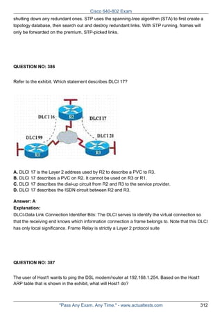 Cisco 640-802 Exam
shutting down any redundant ones. STP uses the spanning-tree algorithm (STA) to first create a
topology database, then search out and destroy redundant links. With STP running, frames will
only be forwarded on the premium, STP-picked links.

QUESTION NO: 386
Refer to the exhibit. Which statement describes DLCI 17?

A. DLCI 17 is the Layer 2 address used by R2 to describe a PVC to R3.
B. DLCI 17 describes a PVC on R2. It cannot be used on R3 or R1.
C. DLCI 17 describes the dial-up circuit from R2 and R3 to the service provider.
D. DLCI 17 describes the ISDN circuit between R2 and R3.
Answer: A
Explanation:
DLCI-Data Link Connection Identifier Bits: The DLCI serves to identify the virtual connection so
that the receiving end knows which information connection a frame belongs to. Note that this DLCI
has only local significance. Frame Relay is strictly a Layer 2 protocol suite

QUESTION NO: 387
The user of Host1 wants to ping the DSL modem/router at 192.168.1.254. Based on the Host1
ARP table that is shown in the exhibit, what will Host1 do?

"Pass Any Exam. Any Time." - www.actualtests.com

312

 