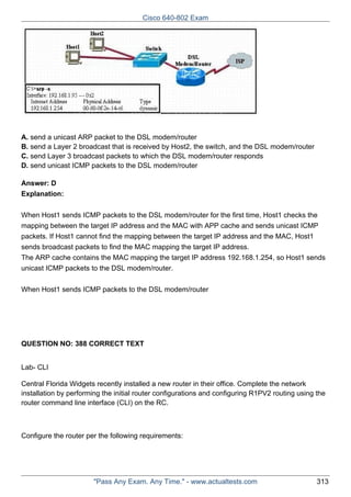 Cisco 640-802 Exam

A. send a unicast ARP packet to the DSL modem/router
B. send a Layer 2 broadcast that is received by Host2, the switch, and the DSL modem/router
C. send Layer 3 broadcast packets to which the DSL modem/router responds
D. send unicast ICMP packets to the DSL modem/router
Answer: D
Explanation:
When Host1 sends ICMP packets to the DSL modem/router for the first time, Host1 checks the
mapping between the target IP address and the MAC with APP cache and sends unicast ICMP
packets. If Host1 cannot find the mapping between the target IP address and the MAC, Host1
sends broadcast packets to find the MAC mapping the target IP address.
The ARP cache contains the MAC mapping the target IP address 192.168.1.254, so Host1 sends
unicast ICMP packets to the DSL modem/router.
When Host1 sends ICMP packets to the DSL modem/router

QUESTION NO: 388 CORRECT TEXT
Lab- CLI
Central Florida Widgets recently installed a new router in their office. Complete the network
installation by performing the initial router configurations and configuring R1PV2 routing using the
router command line interface (CLI) on the RC.

Configure the router per the following requirements:

"Pass Any Exam. Any Time." - www.actualtests.com

313

 