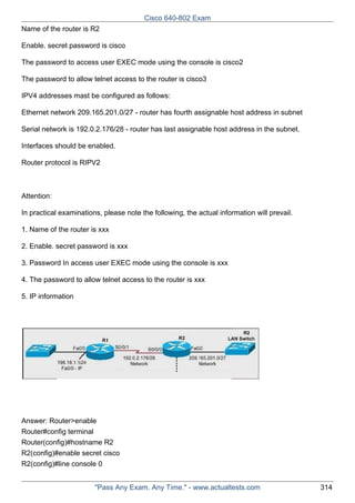 Cisco 640-802 Exam
Name of the router is R2
Enable. secret password is cisco
The password to access user EXEC mode using the console is cisco2
The password to allow telnet access to the router is cisco3
IPV4 addresses mast be configured as follows:
Ethernet network 209.165.201.0/27 - router has fourth assignable host address in subnet
Serial network is 192.0.2.176/28 - router has last assignable host address in the subnet.
Interfaces should be enabled.
Router protocol is RIPV2

Attention:
In practical examinations, please note the following, the actual information will prevail.
1. Name of the router is xxx
2. Enable. secret password is xxx
3. Password In access user EXEC mode using the console is xxx
4. The password to allow telnet access to the router is xxx
5. IP information

Answer: Router>enable
Router#config terminal
Router(config)#hostname R2
R2(config)#enable secret cisco
R2(config)#line console 0
"Pass Any Exam. Any Time." - www.actualtests.com

314

 