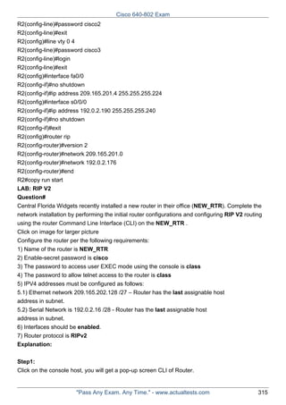 Cisco 640-802 Exam
R2(config-line)#password cisco2
R2(config-line)#exit
R2(config)#line vty 0 4
R2(config-line)#password cisco3
R2(config-line)#login
R2(config-line)#exit
R2(config)#interface fa0/0
R2(config-if)#no shutdown
R2(config-if)#ip address 209.165.201.4 255.255.255.224
R2(config)#interface s0/0/0
R2(config-if)#ip address 192.0.2.190 255.255.255.240
R2(config-if)#no shutdown
R2(config-if)#exit
R2(config)#router rip
R2(config-router)#version 2
R2(config-router)#network 209.165.201.0
R2(config-router)#network 192.0.2.176
R2(config-router)#end
R2#copy run start
LAB: RIP V2
Question#
Central Florida Widgets recently installed a new router in their office (NEW_RTR). Complete the
network installation by performing the initial router configurations and configuring RIP V2 routing
using the router Command Line Interface (CLI) on the NEW_RTR .
Click on image for larger picture
Configure the router per the following requirements:
1) Name of the router is NEW_RTR
2) Enable-secret password is cisco
3) The password to access user EXEC mode using the console is class
4) The password to allow telnet access to the router is class
5) IPV4 addresses must be configured as follows:
5.1) Ethernet network 209.165.202.128 /27 – Router has the last assignable host
address in subnet.
5.2) Serial Network is 192.0.2.16 /28 - Router has the last assignable host
address in subnet.
6) Interfaces should be enabled.
7) Router protocol is RIPv2
Explanation:
Step1:
Click on the console host, you will get a pop-up screen CLI of Router.

"Pass Any Exam. Any Time." - www.actualtests.com

315

 