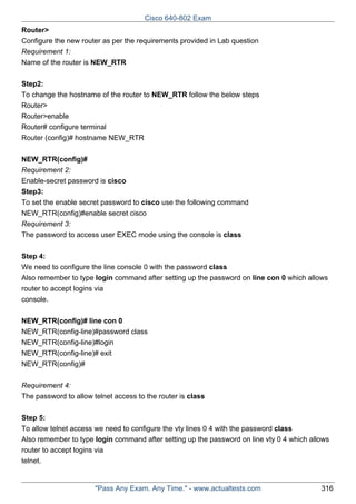 Cisco 640-802 Exam
Router>
Configure the new router as per the requirements provided in Lab question
Requirement 1:
Name of the router is NEW_RTR
Step2:
To change the hostname of the router to NEW_RTR follow the below steps
Router>
Router>enable
Router# configure terminal
Router (config)# hostname NEW_RTR
NEW_RTR(config)#
Requirement 2:
Enable-secret password is cisco
Step3:
To set the enable secret password to cisco use the following command
NEW_RTR(config)#enable secret cisco
Requirement 3:
The password to access user EXEC mode using the console is class
Step 4:
We need to configure the line console 0 with the password class
Also remember to type login command after setting up the password on line con 0 which allows
router to accept logins via
console.
NEW_RTR(config)# line con 0
NEW_RTR(config-line)#password class
NEW_RTR(config-line)#login
NEW_RTR(config-line)# exit
NEW_RTR(config)#
Requirement 4:
The password to allow telnet access to the router is class
Step 5:
To allow telnet access we need to configure the vty lines 0 4 with the password class
Also remember to type login command after setting up the password on line vty 0 4 which allows
router to accept logins via
telnet.

"Pass Any Exam. Any Time." - www.actualtests.com

316

 