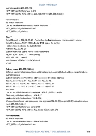 Cisco 640-802 Exam
subnet mask 255.255.255.224
NEW_RTR(config)#interface fa 0/0
NEW_RTR(config-if)#ip address 209.165.202.158 255.255.255.224
Requirement 6:
To enable interfaces
Use no shutdown command to enable interfaces
NEW_RTR(config-if)#no shutdown
NEW_RTR(config-if)#exit
Step 7:
Serial Network is 192.0.2.16 /28 - Router has the last assignable host address in subnet.
Serial Interface on NEW_RTR is Serial 0/0/0 as per the exhibit
First we need to identify the subnet mask
Network: 192.0.2.16 /28
Subnet mask: /28: 28bits = 8bits+8bits+8bits+4bits
=8(bits).8(bits).8(bits) .11110000 (4bits)
=255.255.255.11100000
=11100000 = 128+64+32+16+0+0+0+0
= 240
Subnet mask: 255.255.255.240
Different subnet networks and there valid first and last assignable host address range for above
subnet mask are
Subnet Networks ::::: Valid Host address ::::::::::: Broadcast address
192.0.2.0 :::::: 192.0.2.1 - 192.0.2.14 ::::::: 192.0.2.15
192.0.2.16 ::::::: 192.0.2.17 - 192.0.2.30 ::::::: 192.0.2.31
192.0.2.32 :::::::: 192.0.2.33 - 192.0.2.46 :::::: 192.0.2.47
and so on ….
Use above table information for network 192.0.2.16 /28 to identify
First assignable host address: 192.0.2.17
Last assignable host address: 192.0.2.30
We need to configure Last assignable host address (192.0.2.30) on serial 0/0/0 using the subnet
mask 255.255.255.240
NEW_RTR(config)#interface serial 0/0/0
NEW_RTR(config-if)#ip address 192.0.2.30 255.255.255.240
Requirement 6:
To enable interfaces
Use no shutdown command to enable interfaces
NEW_RTR(config-if)#no shutdown

"Pass Any Exam. Any Time." - www.actualtests.com

318

 
