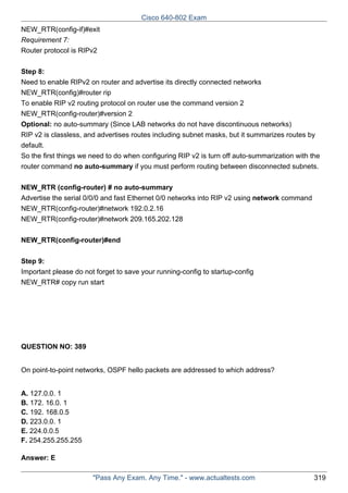 Cisco 640-802 Exam
NEW_RTR(config-if)#exit
Requirement 7:
Router protocol is RIPv2
Step 8:
Need to enable RIPv2 on router and advertise its directly connected networks
NEW_RTR(config)#router rip
To enable RIP v2 routing protocol on router use the command version 2
NEW_RTR(config-router)#version 2
Optional: no auto-summary (Since LAB networks do not have discontinuous networks)
RIP v2 is classless, and advertises routes including subnet masks, but it summarizes routes by
default.
So the first things we need to do when configuring RIP v2 is turn off auto-summarization with the
router command no auto-summary if you must perform routing between disconnected subnets.
NEW_RTR (config-router) # no auto-summary
Advertise the serial 0/0/0 and fast Ethernet 0/0 networks into RIP v2 using network command
NEW_RTR(config-router)#network 192.0.2.16
NEW_RTR(config-router)#network 209.165.202.128
NEW_RTR(config-router)#end
Step 9:
Important please do not forget to save your running-config to startup-config
NEW_RTR# copy run start

QUESTION NO: 389
On point-to-point networks, OSPF hello packets are addressed to which address?
A. 127.0.0. 1
B. 172. 16.0. 1
C. 192. 168.0.5
D. 223.0.0. 1
E. 224.0.0.5
F. 254.255.255.255
Answer: E
"Pass Any Exam. Any Time." - www.actualtests.com

319

 