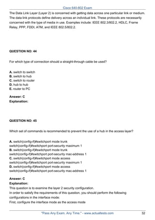 Cisco 640-802 Exam
The Data Link Layer (Layer 2) is concerned with getting data across one particular link or medium.
The data link protocols define delivery across an individual link. These protocols are necessarily
concerned with the type of media in use. Examples include: IEEE 802.3/802.2, HDLC, Frame
Relay, PPP, FDDI, ATM, and IEEE 802.5/802.2.

QUESTION NO: 44
For which type of connection should a straight-through cable be used?
A. switch to switch
B. switch to hub
C. switch to router
D. hub to hub
E. router to PC
Answer: C
Explanation:

QUESTION NO: 45
Which set of commands is recommended to prevent the use of a hub in the access layer?
A. switch(config-if)#switchport mode trunk
switch(config-if)#switchport port-security maximum 1
B. switch(config-if)#switchport mode trunk
switch(config-if)#switchport port-security mac-address 1
C. switch(config-if)#switchport mode access
switch(config-if)#switchport port-security maximum 1
D. switch(config-if)#switchport mode access
switch(config-if)#switchport port-security mac-address 1
Answer: C
Explanation:
This question is to examine the layer 2 security configuration.
In order to satisfy the requirements of this question, you should perform the following
configurations in the interface mode:
First, configure the interface mode as the access mode

"Pass Any Exam. Any Time." - www.actualtests.com

32

 