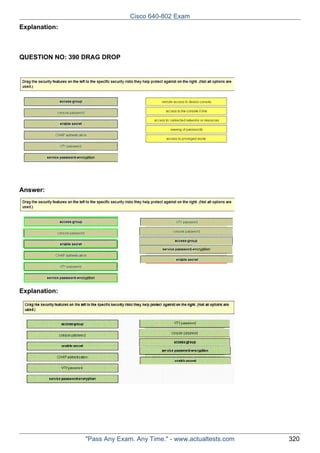 Cisco 640-802 Exam
Explanation:

QUESTION NO: 390 DRAG DROP

Answer:

Explanation:

"Pass Any Exam. Any Time." - www.actualtests.com

320

 