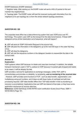 Cisco 640-802 Exam
EIGRP Databases (EIGRP database):
1. Neighbor table: After starting up, the EIGRP router will send a HELLO packet to find and
maintain the neighborhood;
2. Topology table: The EIGRP router will load the received routing path information from the
neighbors to its own topology list, to form the whole network topology awareness.

QUESTION NO: 395
The corporate head office has a teleconferencing system that uses VOIP(voice over IP)
technology. This system uses UDP as the transport for the data transmissions. If these UDP
datagrams arrive at their destination out of sequence, what will happen?
A. UDP will send an ICMP information Request to the source host.
B. UDP will pass the information in the datagrams up to the next OSI layer in the order that they
arrive.
C. UDP will drop the datagrams.
D. UDP will use the sequence numbers in the datagram headers to reassemble the data in the
correct order.
Answer: B
Explanation:
VOIP systems utilize UDP because it is faster and uses less overhead. In addition, the reliable
transport mechanism used in TCP is useless to VOIP because if a packet gets dropped and needs
to be resent, it will be already too late.
UDP provides a service for applications to exchange messages. Unlike TCP, UDP is
connectionless and provides no reliability, no windowing, and no reordering of the received data
. However, UDP provides some functions of TCP , such as data transfer, segmentation, and
multiplexing using port numbers, and it does so with fewer bytes of overhead and with less
processing required. UDP data transfer differs from TCP data transfer in that no reordering or
recovery is accomplished. Applications that use UDP are tolerant of lost data, or they have some
application mechanism to recover data loss.
Reference: CCNA Self-Study CCNA INTRO exam certification Guide (Cisco Press, ISBN 158720-094-5) Page 161.

QUESTION NO: 396

"Pass Any Exam. Any Time." - www.actualtests.com

325

 