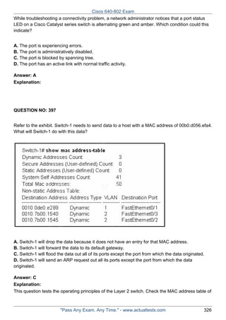 Cisco 640-802 Exam
While troubleshooting a connectivity problem, a network administrator notices that a port status
LED on a Cisco Catalyst series switch is alternating green and amber. Which condition could this
indicate?
A. The port is experiencing errors.
B. The port is administratively disabled.
C. The port is blocked by spanning tree.
D. The port has an active link with normal traffic activity.
Answer: A
Explanation:

QUESTION NO: 397
Refer to the exhibit. Switch-1 needs to send data to a host with a MAC address of 00b0.d056.efa4.
What will Switch-1 do with this data?

A. Switch-1 will drop the data because it does not have an entry for that MAC address.
B. Switch-1 will forward the data to its default gateway.
C. Switch-1 will flood the data out all of its ports except the port from which the data originated.
D. Switch-1 will send an ARP request out all its ports except the port from which the data
originated.
Answer: C
Explanation:
This question tests the operating principles of the Layer 2 switch. Check the MAC address table of

"Pass Any Exam. Any Time." - www.actualtests.com

326

 