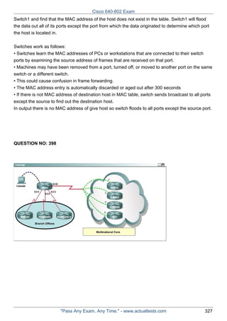 Cisco 640-802 Exam
Switch1 and find that the MAC address of the host does not exist in the table. Switch1 will flood
the data out all of its ports except the port from which the data originated to determine which port
the host is located in.
Switches work as follows:
• Switches learn the MAC addresses of PCs or workstations that are connected to their switch
ports by examining the source address of frames that are received on that port.
• Machines may have been removed from a port, turned off, or moved to another port on the same
switch or a different switch.
• This could cause confusion in frame forwarding.
• The MAC address entry is automatically discarded or aged out after 300 seconds
• If there is not MAC address of destination host in MAC table, switch sends broadcast to all ports
except the source to find out the destination host.
In output there is no MAC address of give host so switch floods to all ports except the source port.

QUESTION NO: 398

"Pass Any Exam. Any Time." - www.actualtests.com

327

 