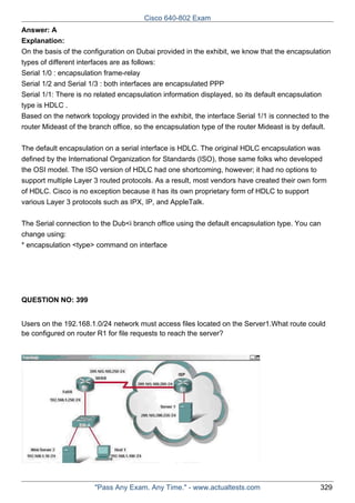 Cisco 640-802 Exam
Answer: A
Explanation:
On the basis of the configuration on Dubai provided in the exhibit, we know that the encapsulation
types of different interfaces are as follows:
Serial 1/0 : encapsulation frame-relay
Serial 1/2 and Serial 1/3 : both interfaces are encapsulated PPP
Serial 1/1: There is no related encapsulation information displayed, so its default encapsulation
type is HDLC .
Based on the network topology provided in the exhibit, the interface Serial 1/1 is connected to the
router Mideast of the branch office, so the encapsulation type of the router Mideast is by default.
The default encapsulation on a serial interface is HDLC. The original HDLC encapsulation was
defined by the International Organization for Standards (ISO), those same folks who developed
the OSI model. The ISO version of HDLC had one shortcoming, however; it had no options to
support multiple Layer 3 routed protocols. As a result, most vendors have created their own form
of HDLC. Cisco is no exception because it has its own proprietary form of HDLC to support
various Layer 3 protocols such as IPX, IP, and AppleTalk.
The Serial connection to the Dub<i branch office using the default encapsulation type. You can
change using:
* encapsulation <type> command on interface

QUESTION NO: 399
Users on the 192.168.1.0/24 network must access files located on the Server1.What route could
be configured on router R1 for file requests to reach the server?

"Pass Any Exam. Any Time." - www.actualtests.com

329

 