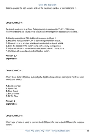 Cisco 640-802 Exam
Second, enable the port security and set the maximum number of connections to 1.

QUESTION NO: 46
By default, each port in a Cisco Catalyst switch is assigned to VLAN1. Which two
recommendations are key to avoid unauthorized management access? (Choose two.)
A. Create an additional ACL to block the access to VLAN 1.
B. Move the management VLAN to something other than default.
C. Move all ports to another VLAN and deactivate the default VLAN.
D. Limit the access in the switch using port security configuration.
E. Use static VLAN in trunks and access ports to restrict connections.
F. Shutdown all unused ports in the Catalyst switch.
Answer: B,F
Explanation:

QUESTION NO: 47
Which Cisco Catalyst feature automatically disables the port in an operational PortFast upon
receipt of a BPDU?
A. BackboneFast
B. UplinkFast
C. Root Guard
D. BPDU Guard
E. BPDU Filter
Answer: D
Explanation:

QUESTION NO: 48
Which type of cable is used to connect the COM port of a host to the COM port of a router or
switch?
"Pass Any Exam. Any Time." - www.actualtests.com

33

 