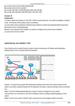 Cisco 640-802 Exam
A. ip route 0.0.0.0 0.0.0.0 209.165.200.226
B. ip route 0.0.0.0 0.0.0.0 s0/0/0
C. ip route 192.168.1.0 255.255.255.0 209.165.100.250
D. ip route 209.165.200.0 255.255.255.0 192.168.1.250
Answer: B
Explanation:
In order to allow the network of 192.168.1.0/24 to access Serverl1, we need to establish a default
route. The format of this default route is as follows:
ip route prefix mask {ip-address interface-type interface-number [ip-address]} [distance] [name]
[permanent track number] [tag tag]
Based on the request of this subject, we need to configure the correct route as follows:
ip route 0.0.0.0 0.0.0.0 s0/0/0

QUESTION NO: 400 CORRECT TEXT
Out of which port on switch Sw-Ac3 would a frame containing an IP packet with destination
address that is not on a local LAN be forwarded?

Answer: To forward any packet with destination address other then the subnet network of the
switch, the switch usually forwards this IP packets to the layer 3 device example router connected
to it.
Step1: Find the default-gateway(Router or layer 3 device) configured on the switch.
use the Show run command to view the IP address used to configure default-gateway on the
switch.
Step2: Look for the router VLAN-R1 after using the show cdp neighbor detail command
"Pass Any Exam. Any Time." - www.actualtests.com

330

 