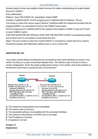 Cisco 640-802 Exam
Sample output of show cdp neighbor detail command for better understanding the output details
Device ID: C2950-1
Entry address(es):
Platform: Cisco WS-C2950T-24, Capabilities: Switch IGMP
Interface: FastEthernet0/0, Port ID (outgoing port): FastEthernet0/15 Holdtime: 139 sec
Two things to notice from above output Interface: FastEthernet0/0 this statement provides that the
neighbor(c2950-1) is connected to fa 0/0 on the C3660-2 local switch.
Port ID (outgoing port): FastEthernet0/15 this explains that neighbor (C2950-1) uses fa 0/15 port
to reach C3660-2 switch.
FOR OUR QUESTION WE SHOULD LOOK FOR THE ROUTER VLAN-R1 corresponding details
and to which port it is connected on local switch Sw-Ac3.
Step3: The port number to which the routerVLAN-R1 is connected on switch Sw-Ac3 is used to
forward the packets with destination address that is not on a local LAN.

QUESTION NO: 401
Two routers named Atlanta and Brevard are connected by their serial interfaces as shown in the
exhibit, but there is no data connectivity between them. The Atlanta router is known to have a
correct configuration. Given the partial configurations shown in the exhibit, what is the problem on
the Brevard router that is causing the lack of connectivity?

A. The serial line encapsulations are incompatible.
B. The subnet mask is incorrect.
C. The bandwidth setting is incompatible with the connected interface.
D. The maximum transmission unit (MTU) size is too large.
E. The IP address is incorrect.
F. A loopback is not set.
Answer: E
Explanation:

"Pass Any Exam. Any Time." - www.actualtests.com

331

 