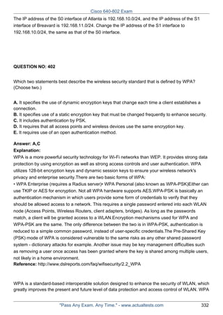 Cisco 640-802 Exam
The IP address of the S0 interface of Atlanta is 192.168.10.0/24, and the IP address of the S1
interface of Breavard is 192.168.11.0/24. Change the IP address of the S1 interface to
192.168.10.0/24, the same as that of the S0 interface.

QUESTION NO: 402
Which two statements best describe the wireless security standard that is defined by WPA?
(Choose two.)
A. It specifies the use of dynamic encryption keys that change each time a client establishes a
connection.
B. It specifies use of a static encryption key that must be changed frequently to enhance security.
C. It includes authentication by PSK.
D. It requires that all access points and wireless devices use the same encryption key.
E. It requires use of an open authentication method.
Answer: A,C
Explanation:
WPA is a more powerful security technology for Wi-Fi networks than WEP. It provides strong data
protection by using encryption as well as strong access controls and user authentication. WPA
utilizes 128-bit encryption keys and dynamic session keys to ensure your wireless network's
privacy and enterprise security.There are two basic forms of WPA:
• WPA Enterprise (requires a Radius server)• WPA Personal (also known as WPA-PSK)Either can
use TKIP or AES for encryption. Not all WPA hardware supports AES.WPA-PSK is basically an
authentication mechanism in which users provide some form of credentials to verify that they
should be allowed access to a network. This requires a single password entered into each WLAN
node (Access Points, Wireless Routers, client adapters, bridges). As long as the passwords
match, a client will be granted access to a WLAN.Encryption mechanisms used for WPA and
WPA-PSK are the same. The only difference between the two is in WPA-PSK, authentication is
reduced to a simple common password, instead of user-specific credentials.The Pre-Shared Key
(PSK) mode of WPA is considered vulnerable to the same risks as any other shared password
system - dictionary attacks for example. Another issue may be key management difficulties such
as removing a user once access has been granted where the key is shared among multiple users,
not likely in a home environment.
Reference: http://www.dslreports.com/faq/wifisecurity/2.2_WPA

WPA is a standard-based interoperable solution designed to enhance the security of WLAN, which
greatly improves the present and future level of data protection and access control of WLAN. WPA

"Pass Any Exam. Any Time." - www.actualtests.com

332

 