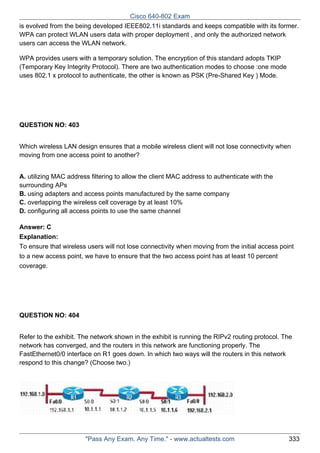 Cisco 640-802 Exam
is evolved from the being developed IEEE802.11i standards and keeps compatible with its former.
WPA can protect WLAN users data with proper deployment , and only the authorized network
users can access the WLAN network.
WPA provides users with a temporary solution. The encryption of this standard adopts TKIP
(Temporary Key Integrity Protocol). There are two authentication modes to choose :one mode
uses 802.1 x protocol to authenticate, the other is known as PSK (Pre-Shared Key ) Mode.

QUESTION NO: 403
Which wireless LAN design ensures that a mobile wireless client will not lose connectivity when
moving from one access point to another?
A. utilizing MAC address filtering to allow the client MAC address to authenticate with the
surrounding APs
B. using adapters and access points manufactured by the same company
C. overlapping the wireless cell coverage by at least 10%
D. configuring all access points to use the same channel
Answer: C
Explanation:
To ensure that wireless users will not lose connectivity when moving from the initial access point
to a new access point, we have to ensure that the two access point has at least 10 percent
coverage.

QUESTION NO: 404
Refer to the exhibit. The network shown in the exhibit is running the RIPv2 routing protocol. The
network has converged, and the routers in this network are functioning properly. The
FastEthernet0/0 interface on R1 goes down. In which two ways will the routers in this network
respond to this change? (Choose two.)

"Pass Any Exam. Any Time." - www.actualtests.com

333

 