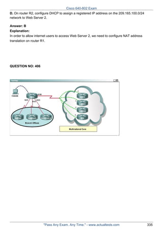 Cisco 640-802 Exam
D. On router R2, configure DHCP to assign a registered IP address on the 209.165.100.0/24
network to Web Server 2.
Answer: B
Explanation:
In order to allow internet users to access Web Server 2, we need to configure NAT address
translation on router R1.

QUESTION NO: 406

"Pass Any Exam. Any Time." - www.actualtests.com

335

 