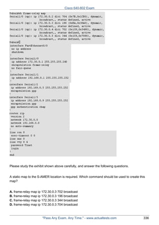Cisco 640-802 Exam

Please study the exhibit shown above carefully, and answer the following questions.
A static map to the S-AMER location is required. Which command should be used to create this
map?
A. frame-relay map ip 172.30.0.3 702 broadcast
B. frame-relay map ip 172.30.0.3 196 broadcast
C. frame-relay map ip 172.30.0.3 344 broadcast
D. frame-relay map ip 172.30.0.3 704 broadcast

"Pass Any Exam. Any Time." - www.actualtests.com

336

 