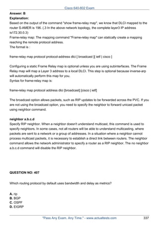 Cisco 640-802 Exam
Answer: B
Explanation:
Based on the output of the command "show frame-relay map", we know that DLCI mapped to the
router S-AMER is 196. (.3 In the above network topology, the complete layer3 IP address
is172.30.0.3)
Frame-relay map: The mapping command "Frame-relay map" can statically create a mapping
reaching the remote protocol address.
The format is :
frame-relay map protocol protocol-address dlci [ broadcast ][ ietf | cisco ]
Configuring a static Frame Relay map is optional unless you are using subinterfaces. The Frame
Relay map will map a Layer 3 address to a local DLCI. This step is optional because inverse-arp
will automatically perform this map for you.
Syntax for frame-relay map is:
frame-relay map protocol address dlci [broadcast] [cisco | ietf]
The broadcast option allows packets, such as RIP updates to be forwarded across the PVC. If you
are not using the broadcast option, you need to specify the neighbor to forward unicast packet
using neighbor command.
neighbor a.b.c.d
Specify RIP neighbor. When a neighbor doesn't understand multicast, this command is used to
specify neighbors. In some cases, not all routers will be able to understand multicasting, where
packets are sent to a network or a group of addresses. In a situation where a neighbor cannot
process multicast packets, it is necessary to establish a direct link between routers. The neighbor
command allows the network administrator to specify a router as a RIP neighbor. The no neighbor
a.b.c.d command will disable the RIP neighbor.

QUESTION NO: 407
Which routing protocol by default uses bandwidth and delay as metrics?
A. rip
B. BGP
C. OSPF
D. EIGRP

"Pass Any Exam. Any Time." - www.actualtests.com

337

 