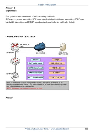 Cisco 640-802 Exam
Answer: D
Explanation:
This question tests the metrics of various routing protocols.
RIP uses hop-count as metrics; BGP uses complicated path attributes as metrics; OSPF uses
bandwidth as metrics; and EIGRP uses bandwidth and delay as metrics by default.

QUESTION NO: 408 DRAG DROP

Answer:

"Pass Any Exam. Any Time." - www.actualtests.com

338

 