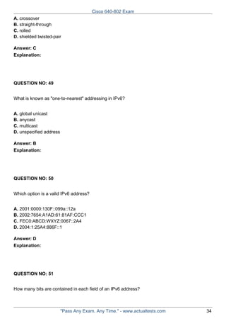 Cisco 640-802 Exam
A. crossover
B. straight-through
C. rolled
D. shielded twisted-pair
Answer: C
Explanation:

QUESTION NO: 49
What is known as "one-to-nearest" addressing in IPv6?
A. global unicast
B. anycast
C. multicast
D. unspecified address
Answer: B
Explanation:

QUESTION NO: 50
Which option is a valid IPv6 address?
A. 2001:0000:130F::099a::12a
B. 2002:7654:A1AD:61:81AF:CCC1
C. FEC0:ABCD:WXYZ:0067::2A4
D. 2004:1:25A4:886F::1
Answer: D
Explanation:

QUESTION NO: 51
How many bits are contained in each field of an IPv6 address?

"Pass Any Exam. Any Time." - www.actualtests.com

34

 