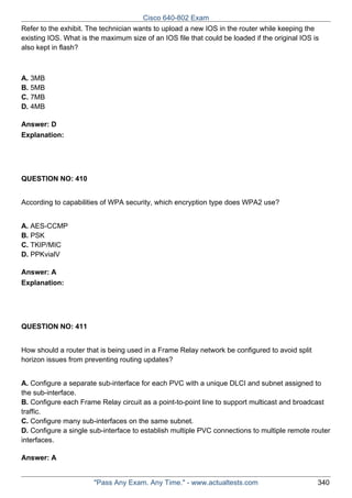 Cisco 640-802 Exam
Refer to the exhibit. The technician wants to upload a new IOS in the router while keeping the
existing IOS. What is the maximum size of an IOS file that could be loaded if the original IOS is
also kept in flash?

A. 3MB
B. 5MB
C. 7MB
D. 4MB
Answer: D
Explanation:

QUESTION NO: 410
According to capabilities of WPA security, which encryption type does WPA2 use?
A. AES-CCMP
B. PSK
C. TKIP/MIC
D. PPKvialV
Answer: A
Explanation:

QUESTION NO: 411
How should a router that is being used in a Frame Relay network be configured to avoid split
horizon issues from preventing routing updates?
A. Configure a separate sub-interface for each PVC with a unique DLCI and subnet assigned to
the sub-interface.
B. Configure each Frame Relay circuit as a point-to-point line to support multicast and broadcast
traffic.
C. Configure many sub-interfaces on the same subnet.
D. Configure a single sub-interface to establish multiple PVC connections to multiple remote router
interfaces.
Answer: A

"Pass Any Exam. Any Time." - www.actualtests.com

340

 
