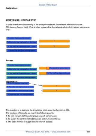 Cisco 640-802 Exam
Explanation:

QUESTION NO: 412 DRAG DROP
In order to enhance the security of the enterprise network, the network administrators use
ACL(Access Control lists). What are two reasons that the network administrator would use access
lists?

Answer:

Explanation:

This question is to examine the knowledge point about the function of ACL.
The functions of the ACL are mainly the following points:
1. To limit network traffic and improve network performance;
2. To supply the control methods towards communication flows;
3. The basic method to supply secure network access;

"Pass Any Exam. Any Time." - www.actualtests.com

341

 