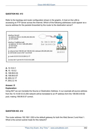 Cisco 640-802 Exam

QUESTION NO: 413
Refer to the topology and router configuration shown in the graphic. A host on the LAN is
accessing an FTP server across the Internet. Which of the following addresses could appear as a
source address for the packets forwarded by the router to the destination server?

A. 10.10.0.1
B. 10. 10.0.2
C. 199.99.9.33
D. 199.99.9.57
E. 200.2.2.17
F. 200.2.2.18
Answer: D
Explanation:
Using NAT we can translate the Source or Destination Address. In our example all source address
from the 10.10.00 0.0.0.255 network will be translated to an IP address form the 199.99.9.40-62
pool, making 199.99.9.57 correct.

QUESTION NO: 414
The router address 192.168.1.250 is the default gateway for both the Web Server 2 and Host 1.
What is the correct subnet mask for this network?

"Pass Any Exam. Any Time." - www.actualtests.com

342

 