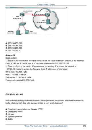 Cisco 640-802 Exam

A. 255.255.255.250
B. 255.255.255.128
C. 255.255.255.252
D. 255.255.255.0
Answer: D
Explanation:
1. Based on the information provided in the exhibit, we know that the IP address of the interface
Fa0/0 is 192.168.1.250/24, that is to say the subnet mask is 255.255.255.0??
2. When configuring the correct IP address and not wasting IP address, the network of
192.168.1.0 needs to contain the following three IP addresses of interfaces:
R1(fa 0/0) : 192.168.1.250
Host1: 192.168.1.106/24
Web server 2: 192.168.1.10/24
The correct mask is 255.255.255.0.

QUESTION NO: 415
Which of the following data network would you implement if you wanted a wireless network that
had a relatively high data rate, but was limited to very short distances?
A. Broadband personal comm. Service (PCS)
B. Broadband circuit
C. Infrared
D. Spread spectrum
E. Cable

"Pass Any Exam. Any Time." - www.actualtests.com

343

 